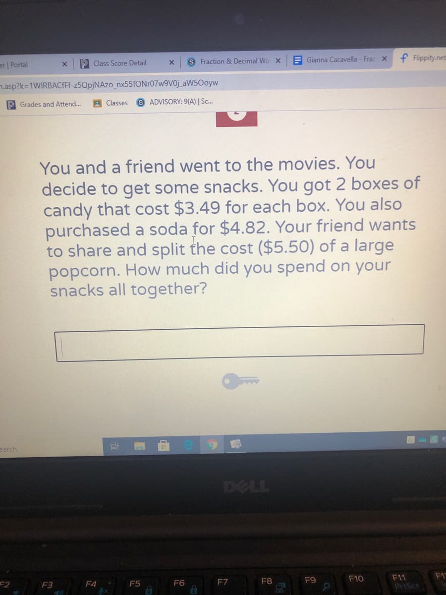S Fraction 8 Decimal Wo X
E Gianna Cacavella - FracX
f Flippity.net
er | Portal
P Class Score Detail
n.asp?k=1WIRBACfFf-z5QpjNAzo_nx55fONr07w9V0j_aW50oyw
P Grades and Attend...
Classes
S ADVISORY: 9(A) | Sc..
You and a friend went to the movies. You
decide to get some snacks. You got 2 boxes of
candy that cost $3.49 for each box. You also
purchased a soda for $4.82. Your friend wants
to share and split the cost ($5.50) of a large
popcorn. How much did you spend on your
snacks all together?
earch
DELL
F1
F11
Priscr
F8
F9
F10
F2
F3
F4
F5
F6
EZ
