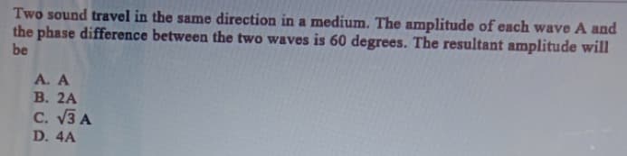 Two sound travel in the same direction in a medium. The amplitude of each wave A and
the phase difference between the two waves is 60 degrees. The resultant amplitude will
be
A. A
В. 2A
C. V3 A
D. 4A
