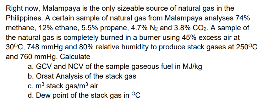 Right now, Malampaya is the only sizeable source of natural gas in the
Philippines. A certain sample of natural gas from Malampaya analyses 74%
methane, 12% ethane, 5.5% propane, 4.7% N2 and 3.8% CO2. A sample of
the natural gas is completely burned in a burner using 45% excess air at
30°C, 748 mmHg and 80% relative humidity to produce stack gases at 250°C
and 760 mmHg. Calculate
a. GCV and NCV of the sample gaseous fuel in MJ/kg
b. Orsat Analysis of the stack gas
c. m3 stack gas/m3 air
d. Dew point of the stack gas in °C
