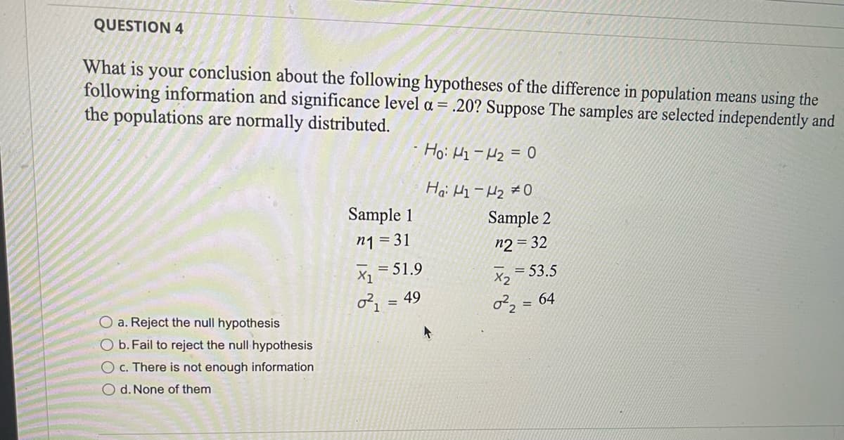 ### Question 4

#### Hypothesis Testing for Difference in Population Means

Given the following information and a significance level \(\alpha = 0.20\), suppose the samples are selected independently and the populations are normally distributed. The hypotheses to test are:

Null Hypothesis (\(H_0\)): \(\mu_1 - \mu_2 = 0\)  
Alternative Hypothesis (\(H_a\)): \(\mu_1 - \mu_2 \neq 0\)

##### Sample Data
- **Sample 1**:
  - Sample size (\(n_1\)) = 31
  - Sample mean (\(\overline{x}_1\)) = 51.9
  - Sample variance (\(\sigma_1^2\)) = 49

- **Sample 2**:
  - Sample size (\(n_2\)) = 32
  - Sample mean (\(\overline{x}_2\)) = 53.5
  - Sample variance (\(\sigma_2^2\)) = 64

##### Conclusion Options:
a. Reject the null hypothesis  
b. Fail to reject the null hypothesis  
c. There is not enough information  
d. None of them

To determine the correct conclusion, one would typically calculate the test statistic (often using a t-test for independent means if population variances are unknown but assumed to be approximately equal or unequal based on sample data). Using the given significance level, we would then compare the test statistic to the critical value or use a p-value approach to make a decision regarding the null hypothesis.