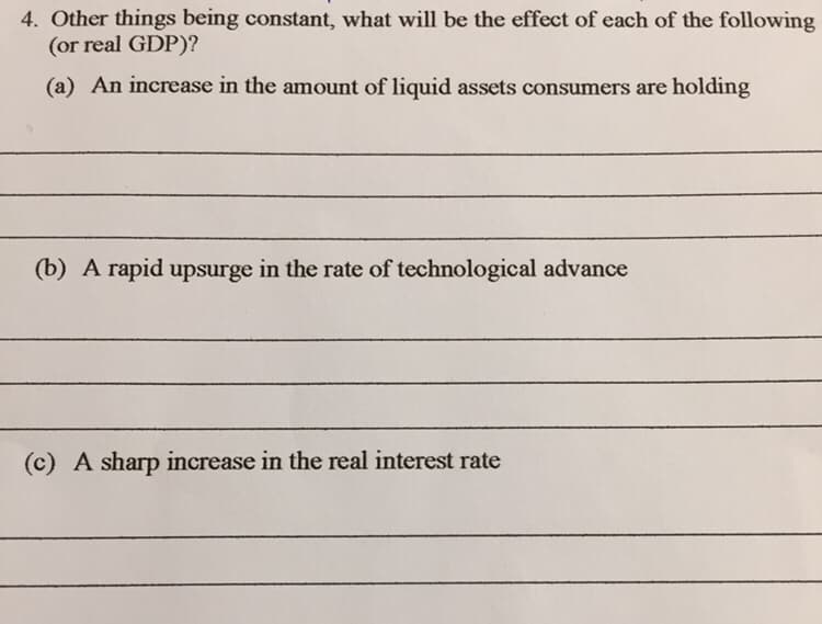 4. Other things being constant, what will be the effect of each of the following
(or real GDP)?
(a) An increase in the amount of liquid assets consumers are holding
(b) A rapid upsurge in the rate of technological advance
(c) A sharp increase in the real interest rate
