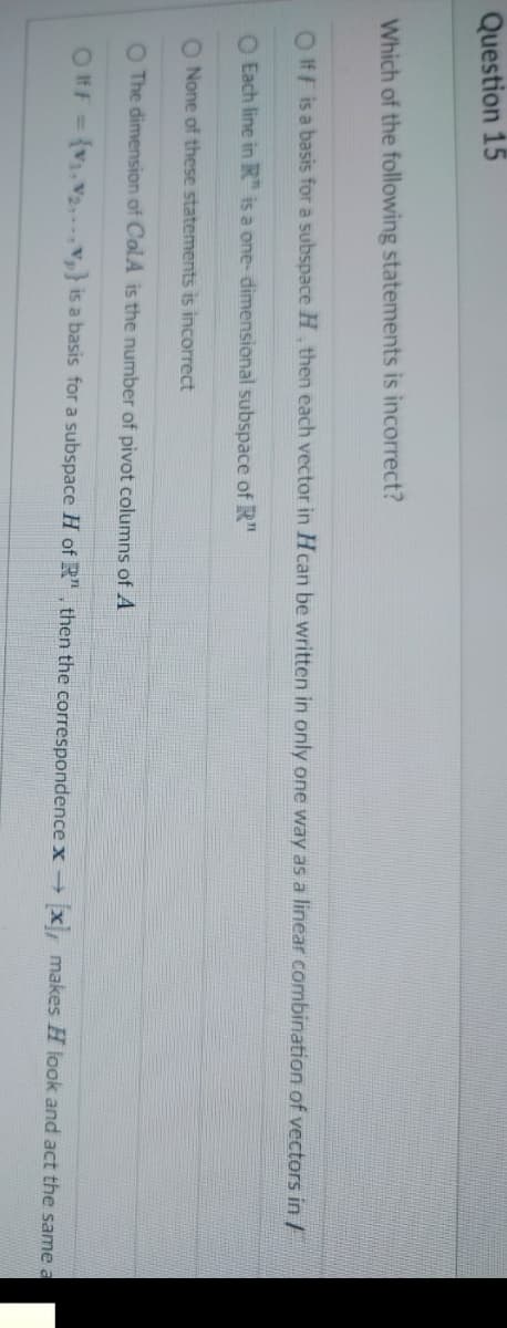 Question 15
Which of the following statements is incorrect?
Olf F is a basis for a subspace H, then each vector in Hcan be written in only one way as a linear combination of vectors in /
O Each line in R is a one-dimensional subspace of R"
O None of these statements is incorrect
O The dimension of ColA is the number of pivot columns of A
OFF = {V₁, V₂,} is a basis for a subspace H of R", then the correspondence x → [x], makes H look and act the same a