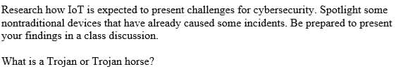 Research how IoT is expected to present challenges for cybersecurity. Spotlight some
nontraditional devices that have already caused some incidents. Be prepared to present
your findings in a class discussion.
What is a Trojan or Trojan horse?
