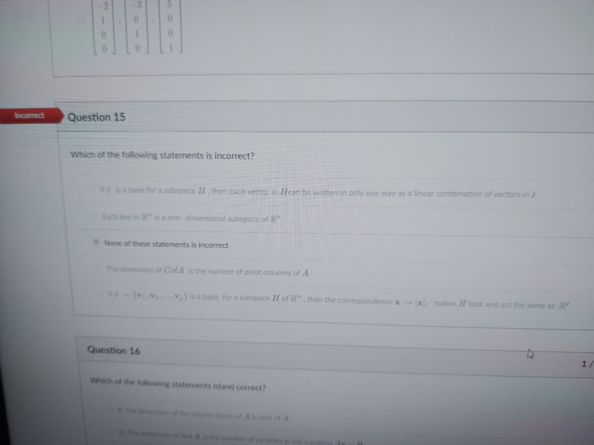 Incorrect
Question 15
1
0
0
Which of the following statements is incorrect?
If F is a basis for a subspace H, then each vector in Hcan be written in only one way as a linear combination of vectors in F
Each line in R" is a one-dimensional subspace of R"
None of these statements is incorrect
The dimension of ColA is the number of pivot columns of A
#F={V₁ V₂...V,} is a basis for a subspace H of R", then the correspondence x→ [x), makes H look and act the same as RP
Question 16
Which of the following statements is(are) correct?
B. The dimension of the column space of A is rank of A
D. The dimension of Nul A is the number of variables in the equation da
1/