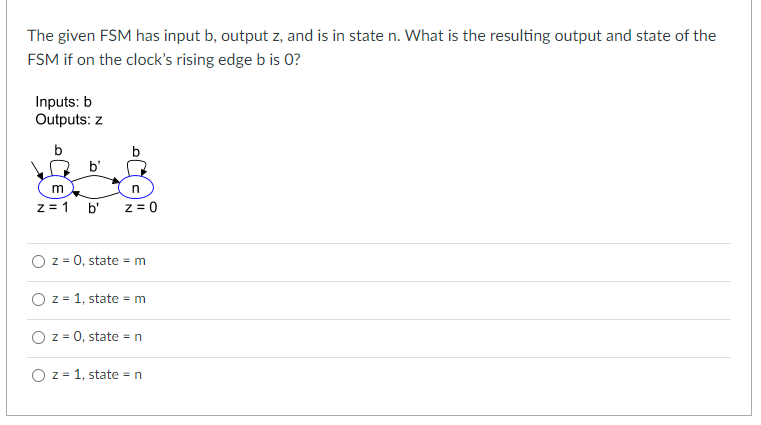 The given FSM has input b, output z, and is in state n. What is the resulting output and state of the
FSM if on the clock's rising edge b is 0?
Inputs: b
Outputs: z
b
m
z = 1
b'
b'
n
z = 0
O z = 0, state = m
O z = 1, state = m
O z = 0, state = n
OZ 1, state = n