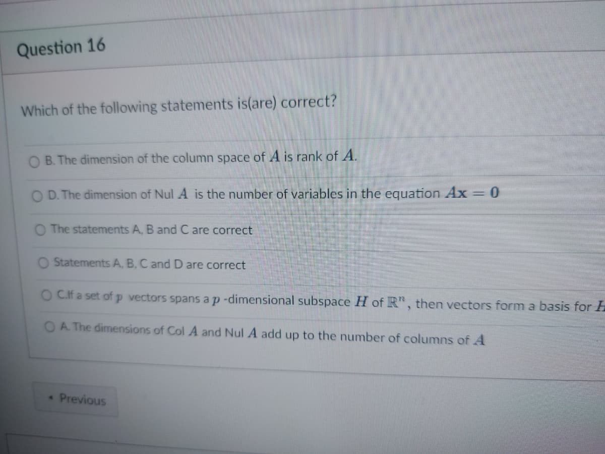 Question 16
Which of the following statements is(are) correct?
B. The dimension of the column space of A is rank of A.
D. The dimension of Nul A is the number of variables in the equation Ax = 0
The statements A, B and C are correct
O Statements A, B, C and D are correct
O C.If a set of p vectors spans a p-dimensional subspace H of R", then vectors form a basis for
OA. The dimensions of Col A and Nul A add up to the number of columns of A
« Previous