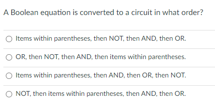 A Boolean equation is converted to a circuit in what order?
Items within parentheses, then NOT, then AND, then OR.
O OR, then NOT, then AND, then items within parentheses.
Items within parentheses, then AND, then OR, then NOT.
O NOT, then items within parentheses, then AND, then OR.