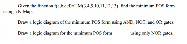 Given the function f(a,b,c,d)-IIM(3,4,5,10,11,12,13), find the minimum POS form
using a K-Map.
Draw a logic diagram of the minimum POS form using AND, NOT, and OR gates.
using only NOR gates.
Draw a logic diagram for the minimum POS form