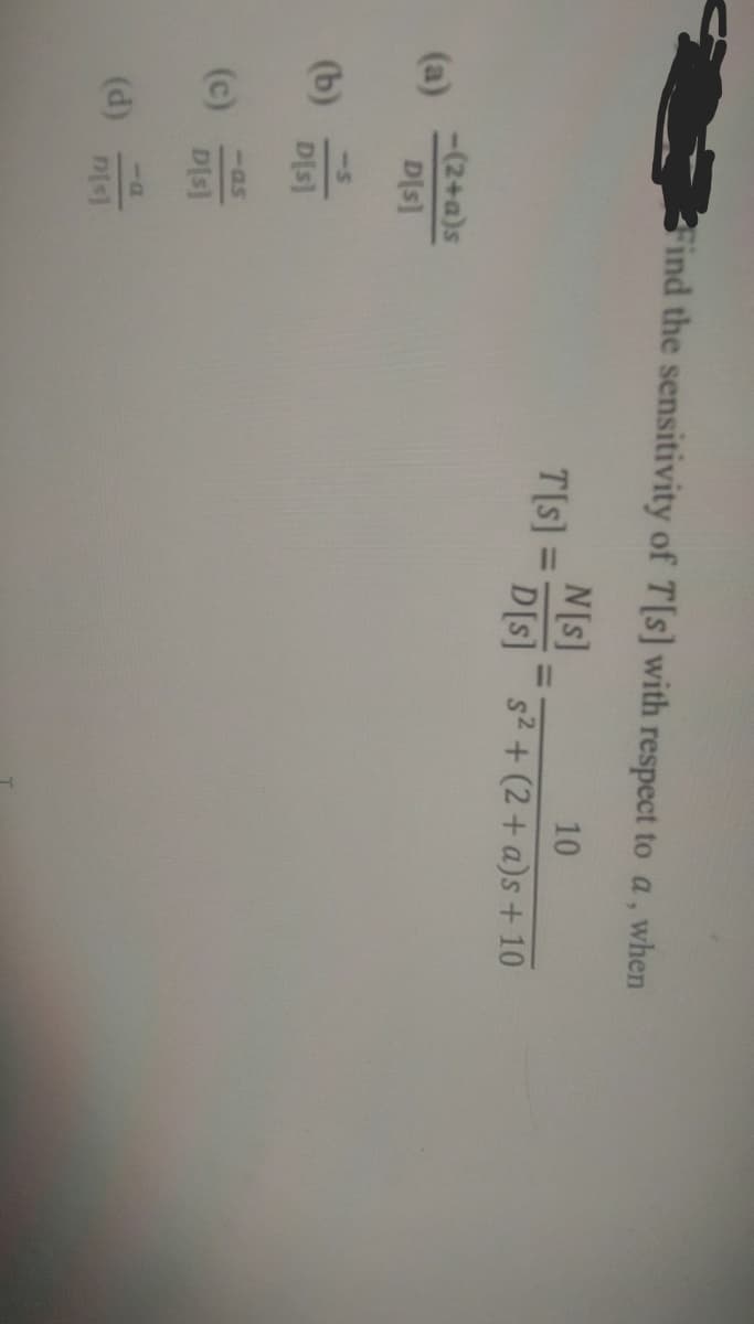 (b)
(c)
Find the sensitivity of T[s] with respect to a, when
10
s² + (2 + a)s + 10
-(2+a)s
D[s]
<-5
D[s]
-as
D[s]
(d) D[s]
T[s] =
N[s]
D[s]
=