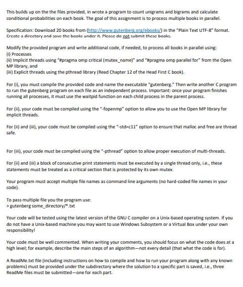This builds up on the the files provided, in wrote a program to count unigrams and bigrams and calculate
conditional probabilities on each book. The goal of this assignment is to process multiple books in parallel.
Specification: Download 20 books from (http://www.gutenberg.org/ebooks/) in the "Plain Text UTF-8" format.
Create a directory and save the books under it. Please do not submit these books.
Modify the provided program and write additional code, if needed, to process all books in parallel using:
(1) Processes
(H) Implicit threads using "#pragma omp critical (mutex_name)" and "#pragma omp parallel for" from the Open
MP library, and
(i) Explicit threads using the pthread library (Read Chapter 12 of the Head First C book).
For (1), you must compile the provided code and name the executable "gutenberg." Then write another C program
to run the gutenberg program on each file as an independent process. Important: once your program finishes
running all processes, it must use the waitpid function on each child process in the parent process.
For (li), your code must be compiled using the "-fopenmp" option to allow you to use the Open MP library for
implicit threads.
For (i) and (ili), your code must be compiled using the "-std=c11" option to ensure that malloc and free are thread
safe.
For (i), your code must be compiled using the "-pthread" option to allow proper execution of multi-threads.
For (i) and (i) a block of consecutive print statements must be executed by a single thread only, Le., these
statements must be treated as a critical section that is protected by its own mutex.
Your program must accept multiple file names as command line arguments (no hard-coded file names in your
code).
To pass multiple file you the program use:
> gutenberg some_directory/*.txt
Your code will be tested using the latest version of the GNU C compiler on a Unix-based operating system. If you
do not have a Unix-based machine you may want to use Windows Subsystem or a Virtual Box under your own
responsibility!
Your code must be well commented. When writing your comments, you should focus on what the code does at a
high level; for example, describe the main steps of an algorithm-not every detail (that what the code is for).
A ReadMe.txt file (including instructions on how to compile and how to run your program along with any known
problems) must be provided under the subdirectory where the solution to a specific part is saved, i.e., three
ReadMe files must be submitted-one for each part.
