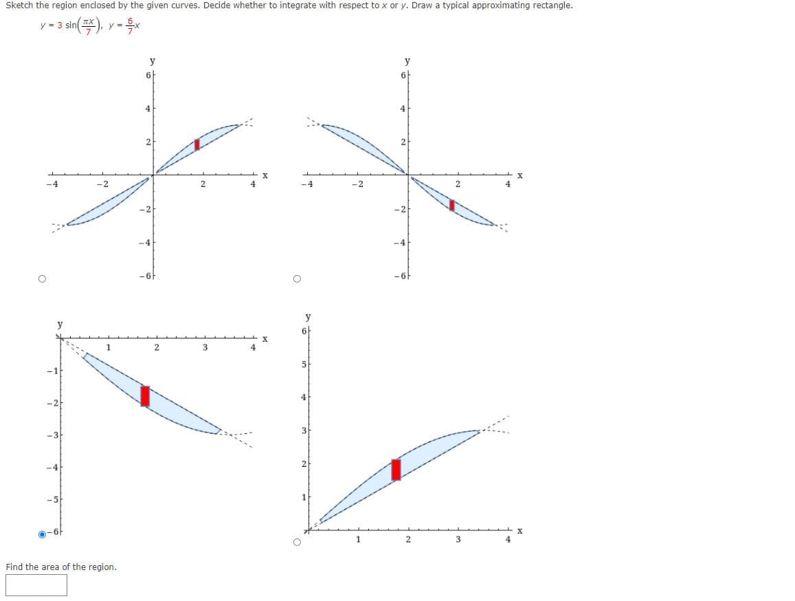 **Title: Calculating the Area Bounded by Given Curves**

---

**Problem Statement:**

Sketch the region enclosed by the given curves. Decide whether to integrate with respect to \( x \) or \( y \). Draw a typical approximating rectangle. The equations of the curves are given by:

\[ y = 3 \sin \left(\frac{\pi x}{7}\right) \]
\[ y = \frac{6}{7} x \]

**Visual Representation of the Problem:**

The figures below illustrate the region enclosed by the two curves. Each figure also includes a typical approximating rectangle used for integration.

**Figure Descriptions:**

- **Top Left Graph:**
  - The region enclosed by the curves \( y = 3 \sin \left(\frac{\pi x}{7}\right) \) and \( y = \frac{6}{7} x \) is shaded in blue.
  - The graph shows the curves extending symmetrically about the origin, with intersections marked.
  - A red rectangle is drawn vertically, indicating integration with respect to \( x \).

- **Top Right Graph:**
  - Another representation of the enclosed region, focusing on the area near the upper intersection.
  - The region remains shaded in blue, and the red rectangle suggests integration with respect to \( y \).

- **Bottom Left Graph:**
  - The enclosed region is drawn near the lower intersection of the curves.
  - A vertical red rectangle implies that integration with respect to \( y \) might be more suitable.

- **Bottom Right Graph:**
  - This graph focuses again on the intersection near the positive y-axis.
  - The blue shaded region is bounded by the same curves with the red rectangle drawn vertically for integration with respect to \( x \).

**Area Calculation:**

To calculate the area of the region:

1. **Find the intersection points** of the given curves by solving \( 3 \sin \left(\frac{\pi x}{7}\right) = \frac{6}{7} x \).

2. **Set up the definite integral** for the bounded region, using the appropriate limits determined by the points of intersection.

   Depending on whether integration is more suitable with respect to \( x \) or \( y \):
   - If integrating with respect to \( x \):
     \[
     \text{Area} = \int_{a}^{b} \left[ 3 \sin