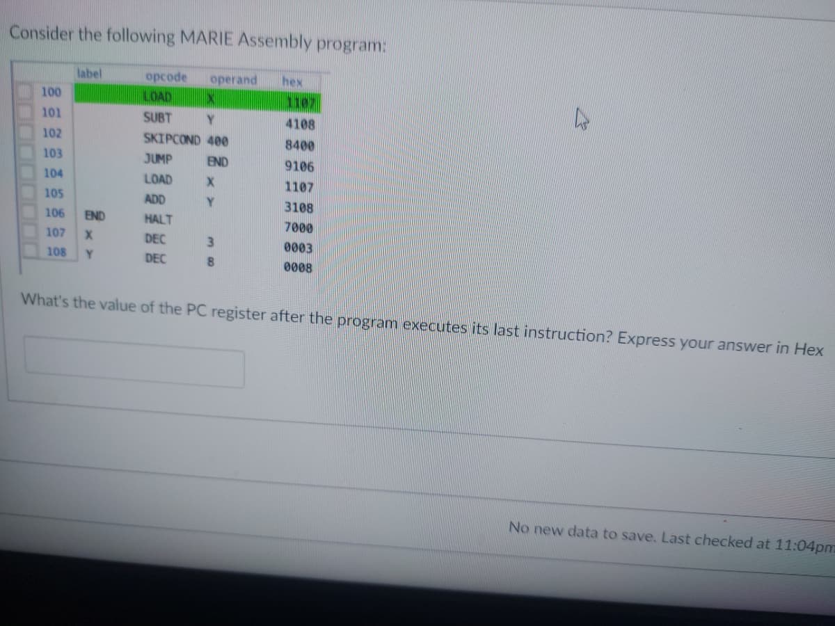 Consider the following MARIE Assembly program:
label
opcode operand hex
100
LOAD
IX
1107
4
101
SUBT
Y
4108
102
SKIPCOND 400
8400
103
JUMP
END
9106
104
LOAD
X
1107
105
ADD
Y
3108
106 END
HALT
7000
107
X
DEC
3
0003
108
Y
DEC
8
0008
What's the value of the PC register after the program executes its last instruction? Express your answer in Hex
No new data to save. Last checked at 11:04pm