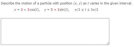 Describe the motion of a particle with position (x, y) as t varies in the given interval.
x = 3 + 3 cos(t), y = 5 + 3 sin(t), T/2 sts 3n/2

