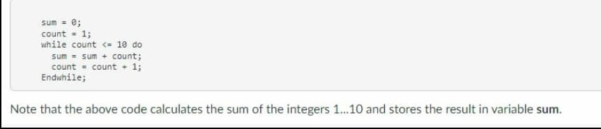 sum = 0;
count = 1;
while count <= 10 do
sum = sum + count;
count = count + 1;
Endwhile;
Note that the above code calculates the sum of the integers 1...10 and stores the result in variable sum.