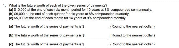 1. What is the future worth of each of the given series of payments?
(a) $10,000 at the end of each six-month period for 10 years at 8% compounded semiannually.
(b) $9,000 at the end of each quarter for six years at 8% compounded quarterly.
(c) $5,000 at the end of each month for 14 years at 9% compounded monthly.
(a) The future worth of the series of payments is $
-(Round to the nearest dollar.)
(b) The future worth of the series of payments is $
-(Round to the nearest dollar.)
(c) The future worth of the series of payments is $
(Round to the nearest dollar.)
