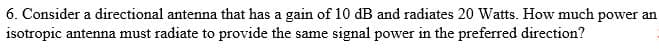6. Consider a directional antenna that has a gain of 10 dB and radiates 20 Watts. How much power an
isotropic antenna must radiate to provide the same signal power in the preferred direction?
