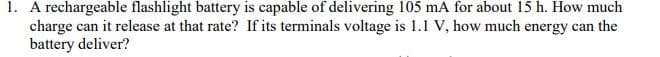 1. A rechargeable flashlight battery is capable of delivering 105 mA for about 15 h. How much
charge can it release at that rate? If its terminals voltage is 1.1 V, how much energy can the
battery deliver?

