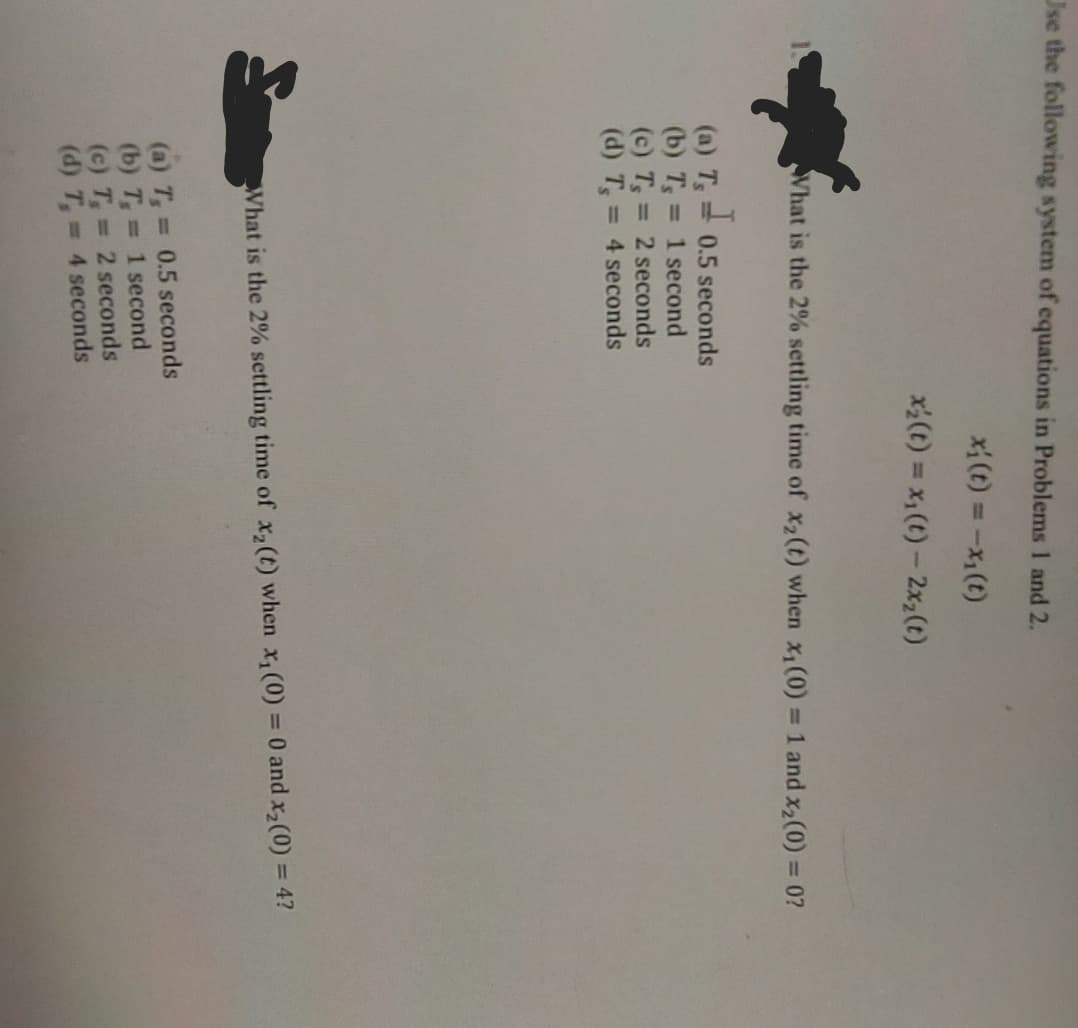 Use the following system of equations in Problems 1 and 2.
x₁ (t) = -x₁ (t)
x;(t) = xı(t) − 2x,(t)
What is the 2% settling time of x₂ (t) when x₁ (0) = 1 and x₂(0) = 0?
I
(a) Ts 0.5 seconds
(b) T,= 1 second
(c) T, = 2 seconds
(d) T, = 4 seconds
What is the 2% settling time of x₂ (t) when x₁ (0) = 0 and x₂ (0) = 4?
(a) T, = 0.5 seconds
(b) T,= 1 second
(c) T₁ =
2 seconds
(d) T,=
4 seconds