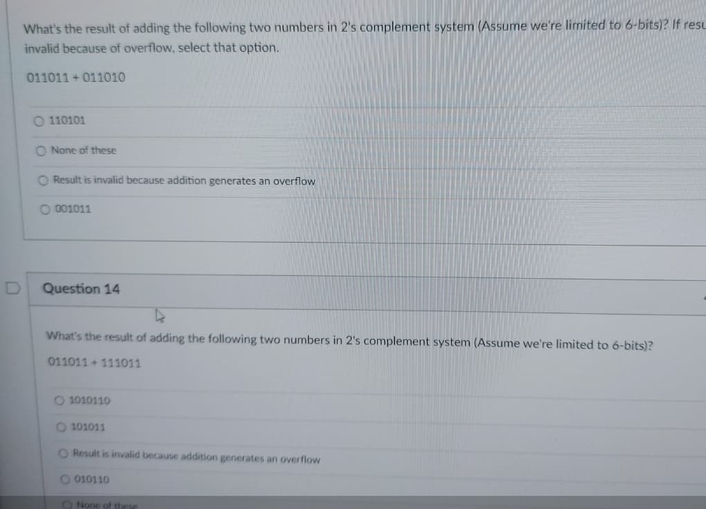 What's the result of adding the following two numbers in 2's complement system (Assume we're limited to 6-bits)? If resu
invalid because of overflow, select that option.
011011+011010
110101
O None of these
O Result is invalid because addition generates an overflow
O 001011
Question 14
What's the result of adding the following two numbers in 2's complement system (Assume we're limited to 6-bits)?
011011+111011
O 1010110
O 101011
O Result is invalid because addition generates an overflow
O 010110
O None of these