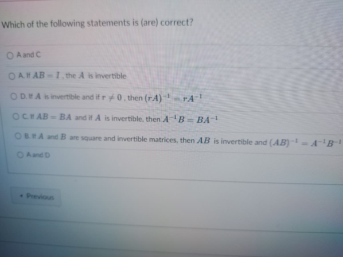 Which of the following statements is (are) correct?
O A and C
OA. If AB= I, the A is invertible
OD. If A is invertible and if r0, then (A)
OCHAB=BA and if A is invertible, then A¹B = BA-¹
B. If A and B are square and invertible matrices, then AB is invertible and (AB)¹ = A-¹B¹ 1
OA and D
« Previous
17A-¹