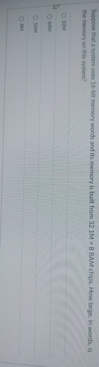 Suppose that a system uses 16-bit memory words and its memory is built from 32 1M x 8 RAM chips. How large, in words, is
the memory on this system?
O 32M
C
O 64M
O 16M
О 8M