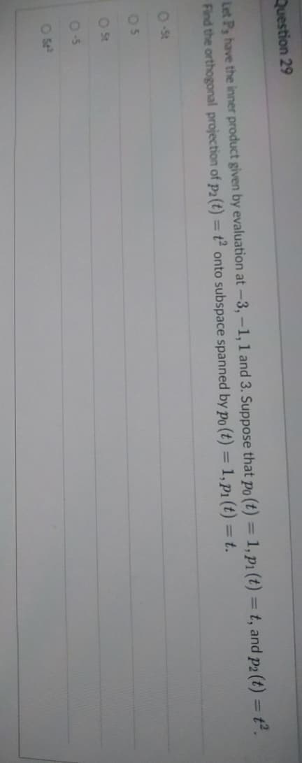 Question 29
Let P, have the inner product given by evaluation at -3,-1, 1 and 3. Suppose that po (t) = 1, p₁ (t) = t, and p2 (t) = t².
Find the orthogonal projection of p2 (t) = t2 onto subspace spanned by po (t) = 1, p1 (t) = t.
O-St
05
O St
0-5
05²