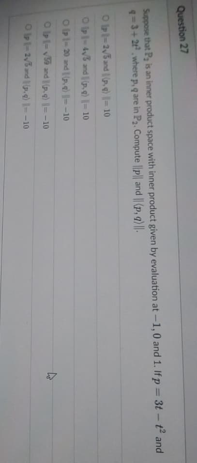 Question 27
Suppose that P₂ is an inner product space with inner product given by evaluation at -1,0 and 1. If p = 3t-t² and
q=3+2t², where p, q are in P₂. Compute ||p|| and || (p, q) ||-
Olp - 2√5 and || (p, q) || = 10
Op = 4√3 and (p. g) = 10
Op 1-20 and (p.g) = -10
Olp - √59 and (p.g) ||=-10
Op 1-2√5 and (p.g) = -10