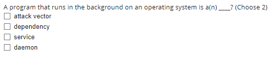 A program that runs in the background on an operating system is a(n) _? (Choose 2)
attack vector
dependency
O service
daemon
