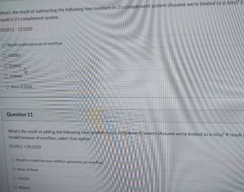 What's the result of subtracting the following two numbers in 2's complement system (Assume we're limited to 6-bits)? E-
result in 2's complement system.
101011 111010
Result invalid because of overflow
110001
010001
0 110001
O None of these
Question 11
What's the result of adding the following two numbers in 2's complement system (Assume we're limited to 6-bits)? If result
invalid because of overflow, select that option.
011011+011010
Result is invalid because addition generates an overflow
None of these
O 110101
001011
