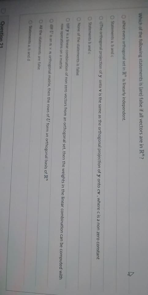 Which of the following statements is (are) false if all vectors are in R"?
O aNot every orthogonal set in R" is linearly independent.
O Statements a b and c
O dThe orthogonal projection of y onto v is the same as the orthogonal projection of y onto cv, where c is a non zero constant
Statements b and c
O None of the statements is false
Obily is a linear combination of non zero vectors from an orthogonal set, then the weights in the linear combination can be computed with
row operations on a matrix
O di Uis ann x n orthogonal matrix, then the rows of U form an orthogonal basis of R
O All the statements are false
O Statements a, b and d
Question