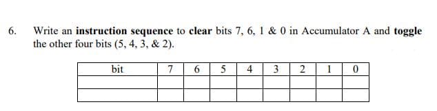 Write an instruction sequence to clear bits 7, 6, 1 & 0 in Accumulator A and toggle
the other four bits (5, 4, 3, & 2).
6.
bit
7
6.
5
4
3
2
1
