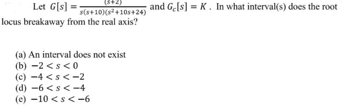 (S+2)
s(s+10) (s²+10s+24)
locus breakaway from the real axis?
Let G[s] =
=
(a) An interval does not exist
(b) -2 < s < 0
(c) −4 < s < -2
(d) -6 < s <-4
(e) -10 < s <-6
and Ge[s] = K. In what interval(s) does the root