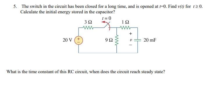 5. The switch in the circuit has been closed for a long time, and is opened at -0. Find v(t) for t2 0.
Calculate the initial energy stored in the capacitor?
t = 0
32
12
20 V
9Ω
20 mF
What is the time constant of this RC circuit, when does the circuit reach steady state?
