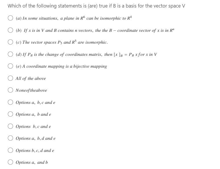 Which of the following statements is (are) true if B is a basis for the vector space V
○ (a) In some situations, a plane in R6 can be isomorphic to Rª
(b) If x is in V and B contains n vectors, the the B-coordinate vector of x is in R
(c) The vector spaces Ps and R$ are isomorphic.
(d) If PB is the change of coordinates matrix, then [x]B = PBX for x in V
O(e) A coordinate mapping is a bijective mapping
All of the above
None of the above
Options a, b, c and e
Options a, b and e
O Options b, c and e
Options a, b, d and e
Options b, c, d and e
Options a, and b