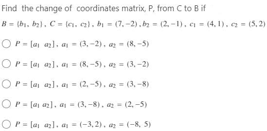 Find the change of coordinates matrix, P, from C to B if
B = {b₁,b₂), C = {c₁, c₂), b₁ = (7,-2), b₂ = (2, -1), c₁ = (4,1), c2 = (5,2)
O P = [a₁ a₂], a₁ = (3,-2), a₂ = (8,-5)
O P = [a₁
a₂], a₁ = (8,-5), a2 = (3,-2)
○ P = [a₁ a₂], a₁ = (2,-5), a₂ = (3,-8)
OP [a1 a2], a₁ =
=
(3,-8), a2 = (2,-5)
O P = [a₁ a₂], a₁ = (-3,2), a₂ = (-8, 5)