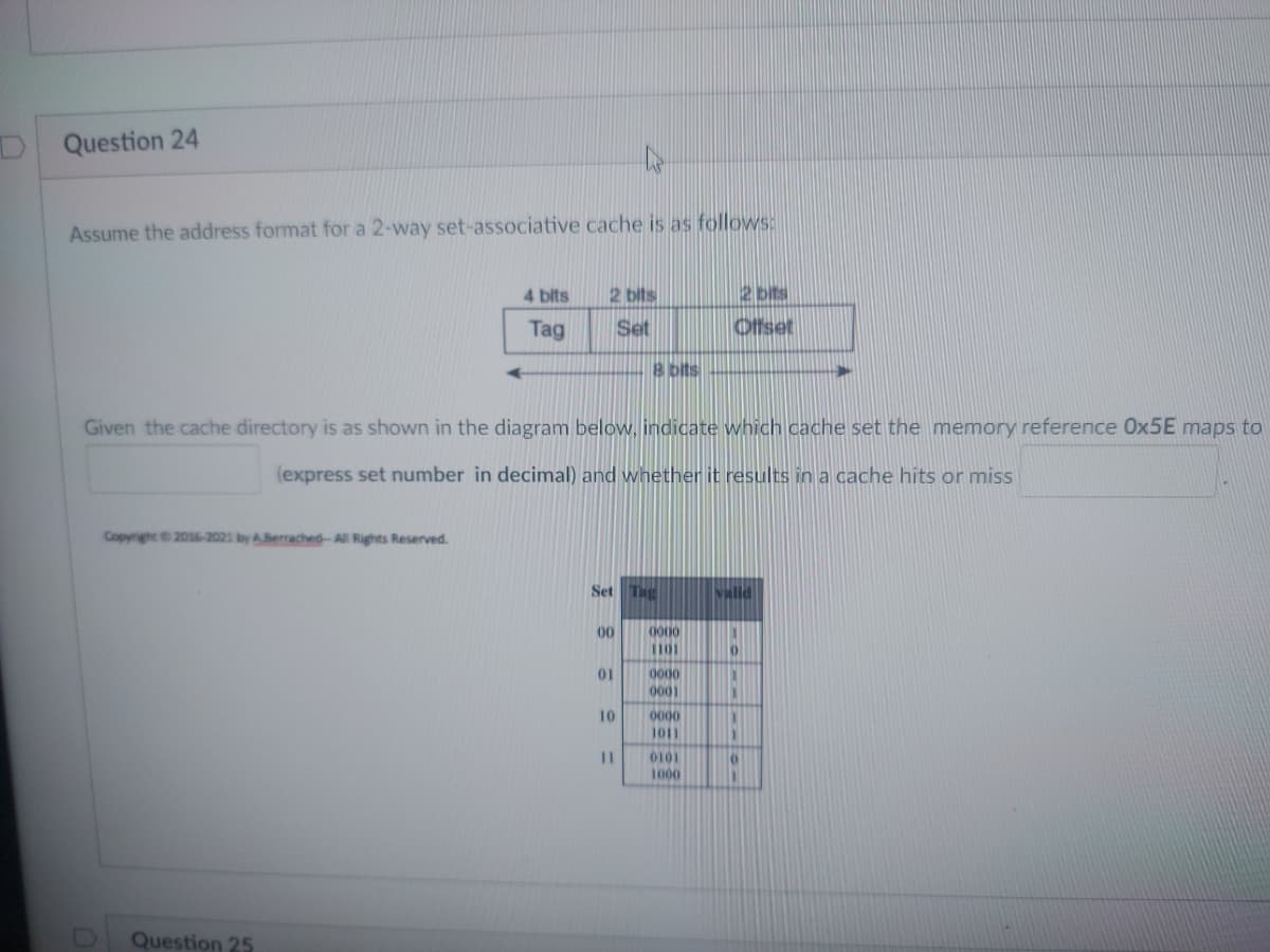 ### Question 24

Assume the address format for a 2-way set-associative cache is as follows:

```
4 bits           2 bits           2 bits
+-----------+-----------+-----------+
|    Tag    |    Set    |  Offset   |
+-----------+-----------+-----------+
<------------ 8 bits ------------>
```

Given the cache directory as shown in the diagram below, indicate which cache set the memory reference `0x5E` maps to and whether it results in a cache hit or miss.

| Set | Tag  | Valid |
|-----|------|-------|
| 00  | 0000 | 0     |
|     | 1100 | 0     |
| 01  | 0000 | 1     |
|     | 0001 | 1     |
| 10  | 0001 | 1     |
|     | 1011 | 1     |
| 11  | 0110 | 1     |
|     | 1000 | 0     |

*Note*: Express the set number in decimal.

<!-- Copyright notice -->
*Copyright © 2016-2021 by A.Berrached - All Rights Reserved.*

