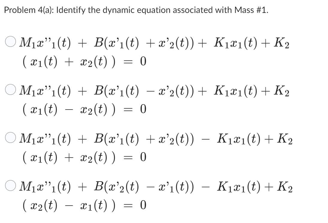 Problem 4(a): Identify the dynamic equation associated with Mass #1.
M₁x”ı(t) + B(x’1(t) +x²2(t))+ K₁x1(t) + K2
(x₁(t) + x₂(t)) = 0
M₁x"₁(t) + B(x²1(t) − x²2(t)) + K₁x1(t) + K₂
(x₁(t) x₂(t)) = 0
-
○ M₁x"(t) + B(x'₁(t) + x'2(t)) — K₁x₁(t) + K₂
(x₁(t) + x₂(t)) = 0
:
○ M1₁x”₁(t) + B(x²2(t) − x’1(t))
(x₂(t) — x₁(t)) = 0
K₁x₁(t) + K₂