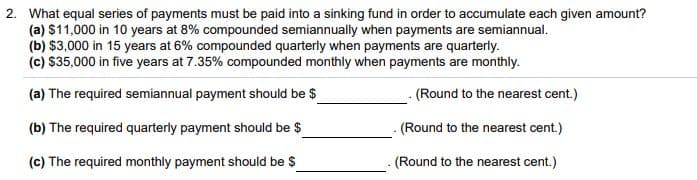 2. What equal series of payments must be paid into a sinking fund in order to accumulate each given amount?
(a) $11,000 in 10 years at 8% compounded semiannually when payments are semiannual.
(b) $3,000 in 15 years at 6% compounded quarterly when payments are quarterly.
(c) $35,000 in five years at 7.35% compounded monthly when payments are monthly.
(a) The required semiannual payment should be $
(Round to the nearest cent.)
(b) The required quarterly payment should be $
(Round to the nearest cent.)
(c) The required monthly payment should be $
(Round to the nearest cent.)
