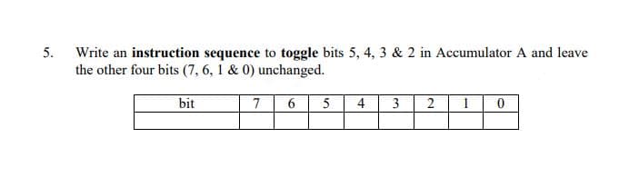 5.
Write an instruction sequence to toggle bits 5, 4, 3 & 2 in Accumulator A and leave
the other four bits (7, 6, 1 & 0) unchanged.
bit
7
6.
5
4
3
2
1
