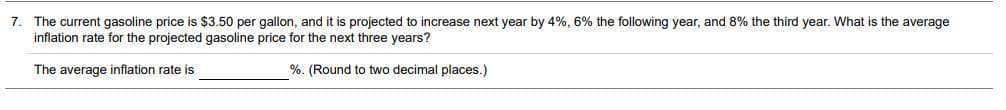 7. The current gasoline price is $3.50 per gallon, and it is projected to increase next year by 4%, 6% the following year, and 8% the third year. What is the average
inflation rate for the projected gasoline price for the next three years?
The average inflation rate is
%. (Round to two decimal places.)
