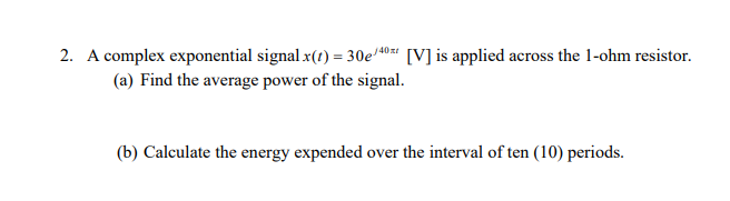 2. A complex exponential signal x(t) = 30e/40 [V] is applied across the 1-ohm resistor.
(a) Find the average power of the signal.
(b) Calculate the energy expended over the interval of ten (10) periods.