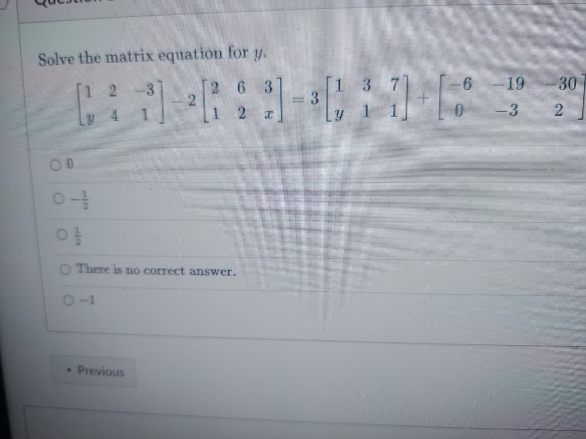 ### Matrix Equation Problem 

#### Question:

Solve the matrix equation for \( y \).

\[
\begin{bmatrix}
1 & 2 & -3 \\
y & 4 & 1 
\end{bmatrix}
- 2 \begin{bmatrix}
2 & 6 & 3 \\
1 & 2 & x 
\end{bmatrix}
= 3 \begin{bmatrix}
1 & 3 & 7 \\
y & 1 & 1 
\end{bmatrix}
+ \begin{bmatrix}
-6 & -19 & -30 \\
0 & -3 & 2 
\end{bmatrix}
\]

##### Options:
- O \( 0 \)
- O \( -\frac{1}{2} \)
- O \( \frac{1}{2} \)
- O There is no correct answer.
- O \( -1 \)

#### Explanation:

This is a matrix equation involving addition, subtraction, and scalar multiplication of matrices. The task is to solve for the variable \( y \). 

The given equation involves four matrices and requires carrying out matrix operations step by step. The error terms and constant entries provided along with multiple answer choices relating to different potential solutions are critical for determining the correct solution. 

To solve for \( y \):
1. Perform scalar multiplication and addition/subtraction of corresponding elements in the matrices.
2. Compare the resulting elements to solve for the value of \( y \).

For a full understanding and solution process, one needs to apply the rules of matrix operations accurately.