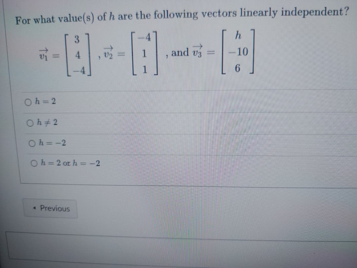 **Question:**

For what value(s) of \( h \) are the following vectors linearly independent?

\[ \vec{v}_1 = \begin{bmatrix} 3 \\ 4 \\ -4 \end{bmatrix}, \quad \vec{v}_2 = \begin{bmatrix} -4 \\ 1 \\ 1 \end{bmatrix}, \quad \text{and} \quad \vec{v}_3 = \begin{bmatrix} h \\ -10 \\ 6 \end{bmatrix} \]

**Options:**

- \( \quad \circ h = 2 \)
- \( \quad \circ h \neq 2 \)
- \( \quad \circ h = -2 \)
- \( \quad \circ h = 2 \text{ or } h = -2 \)

**Diagram Description:**

The presented problem is a linear algebra question asking for the values of \( h \) such that three given vectors are linearly independent. The vectors are provided in column vector format. Four potential answers are listed as multiple-choice options.

**Answer Choices:**

- \( h = 2 \)
- \( h \neq 2 \)
- \( h = -2 \)
- \( h = 2 \text{ or } h = -2 \)

This question would typically be solved by setting the determinant of the matrix formed by the vectors equal to zero, as the vectors are linearly independent if and only if the determinant of the matrix is non-zero.