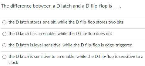 The difference between a D latch and a D flip-flop is
O the D latch stores one bit, while the D flip-flop stores two bits
O the D latch has an enable, while the D flip-flop does not
O the D latch is level-sensitive, while the D flip-flop is edge-triggered
the D latch is sensitive to an enable, while the D flip-flop is sensitive to a
clock