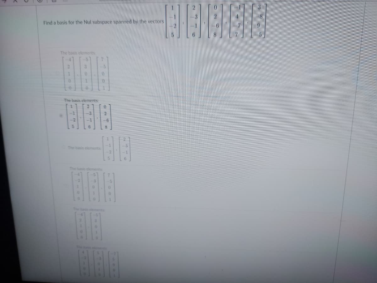 Find a basis for the Nul subspace spanned by the vectors
The basis elements:
2
1
0
0
-2
3
The basis elements:
0
1
-2
0
0
2774
The basis elements:
7
-5
0
0
19
-6
8
The basis elements:
0
1
-3
0
ON X
1725
-5
0
0
76001
236
1
-2
2
-3
6
8
7
3
-5