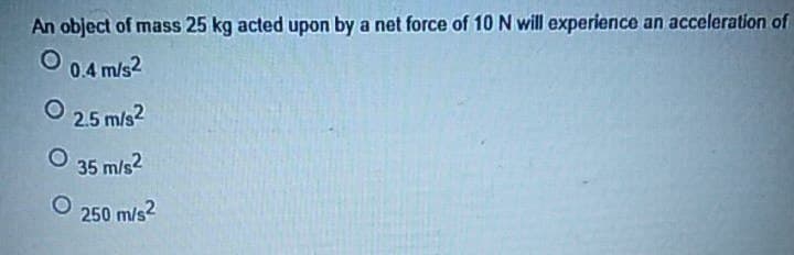 An object of mass 25 kg acted upon by a net force of 10 N will experience an acceleration of
O
0.4 m/s2
Ⓒ 2.5 m/s²
35 m/s2
250 m/s2