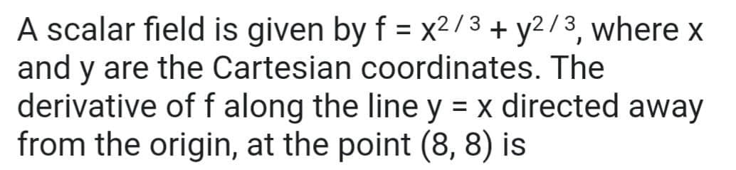 A scalar field is given by f = x2/3 + y2/3, where x
and y are the Cartesian coordinates. The
derivative of f along the line y = x directed away
from the origin, at the point (8, 8) is