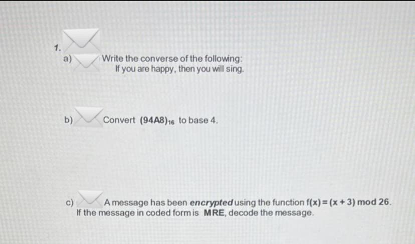 1.
a)
b)
Write the converse of the following:
If you are happy, then you will sing.
Convert (94A8)16 to base 4.
c)
A message has been encrypted using the function f(x) = (x+3) mod 26.
If the message in coded form is MRE, decode the message.