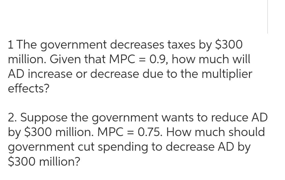 1 The government decreases taxes by $300
million. Given that MPC = 0.9, how much will
AD increase or decrease due to the multiplier
effects?
2. Suppose the government wants to reduce AD
by $300 million. MPC = 0.75. How much should
government cut spending to decrease AD by
$300 million?