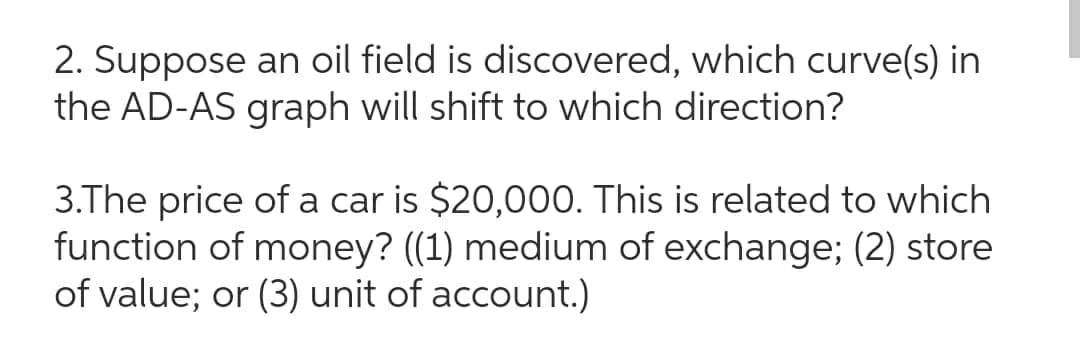 2. Suppose an oil field is discovered, which curve(s) in
the AD-AS graph will shift to which direction?
3.The price of a car is $20,000. This is related to which
function of money? ((1) medium of exchange; (2) store
of value; or (3) unit of account.)